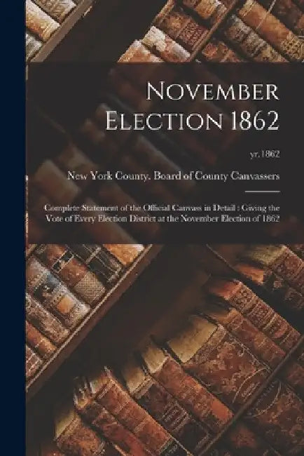 November Election 1862: Complete Statement of the Official Canvass in Detail: Giving the Vote of Every Election District at the November Elect by New York County (N Y ) Board of County