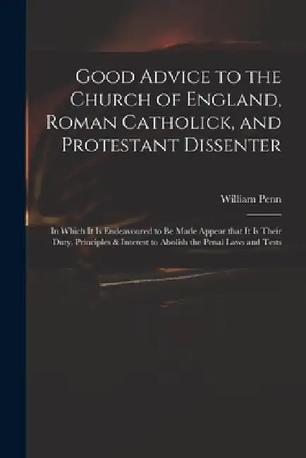 Good Advice to the Church of England, Roman Catholick, and Protestant Dissenter: in Which It is Endeavoured to Be Made Appear That It is Their Duty, P by William 1644-1718 Penn