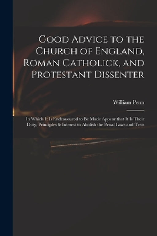 Good Advice to the Church of England, Roman Catholick, and Protestant Dissenter: in Which It is Endeavoured to Be Made Appear That It is Their Duty, P by William 1644-1718 Penn