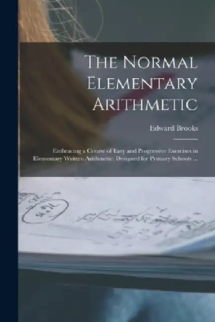 The Normal Elementary Arithmetic: Embracing a Course of Easy and Progressive Exercises in Elementary Written Arithmetic; Designed for Primary Schools by Edward 1831-1912 Brooks