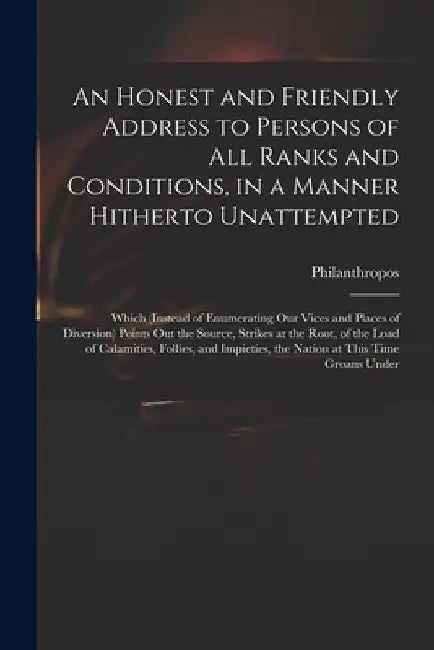 An Honest and Friendly Address to Persons of All Ranks and Conditions, in a Manner Hitherto Unattempted; Which (instead of Enumerating Our Vices and P by Philanthropos