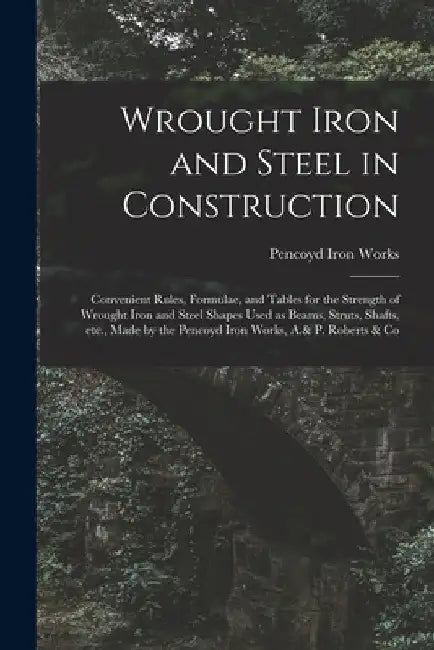 Wrought Iron and Steel in Construction: Convenient Rules, Formulae, and Tables for the Strength of Wrought Iron and Steel Shapes Used as Beams, Struts by Pencoyd Iron Works