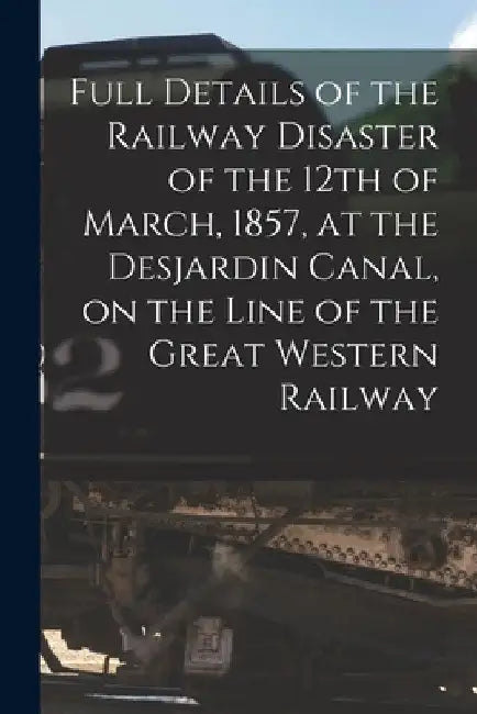 Full Details of the Railway Disaster of the 12th of March, 1857, at the Desjardin Canal, on the Line of the Great Western Railway [microform] by Anonymous