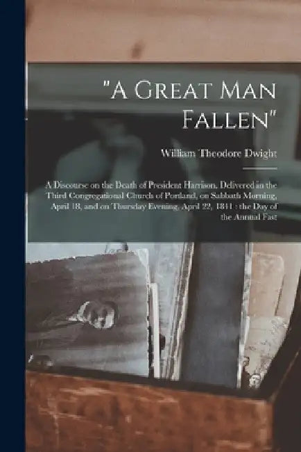 "A Great Man Fallen": a Discourse on the Death of President Harrison, Delivered in the Third Congregational Church of Portland, on Sabbath M by William Theodore 1795-1865 Dwight