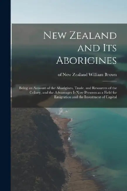 New Zealand and Its Aborigines: Being an Account of the Aborigines, Trade, and Resources of the Colony, and the Advantages It Now Presents as a Field by William Of New Zealand Brown