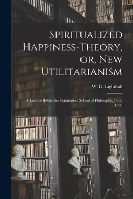 Spiritualized Happiness-theory, or, New Utilitarianism [microform]: a Lecture Before the Farmington School of Philosophy, June, 1890 by W. D. (William Douw) 1857 Lighthall