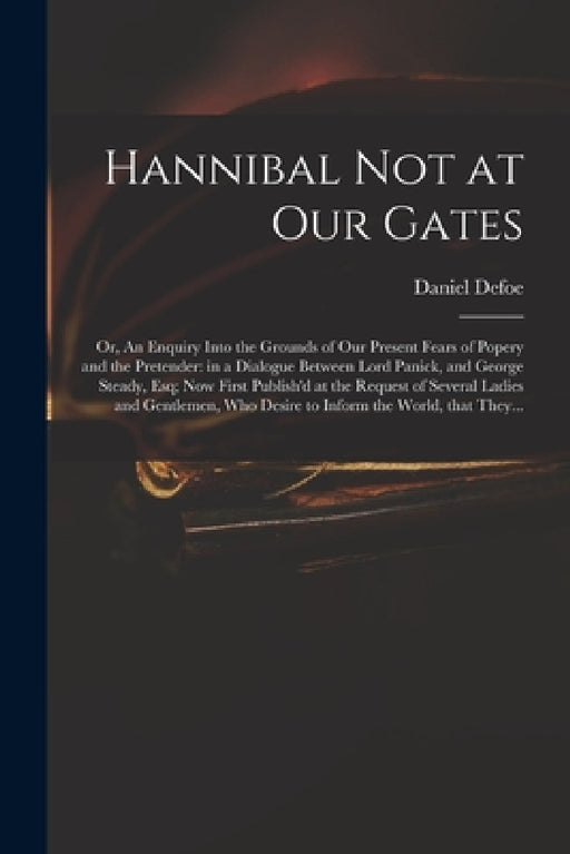 Hannibal Not at Our Gates: or, An Enquiry Into the Grounds of Our Present Fears of Popery and the Pretender: in a Dialogue Between Lord Panick, a by Daniel 1661?-1731 Hannibal a. Defoe