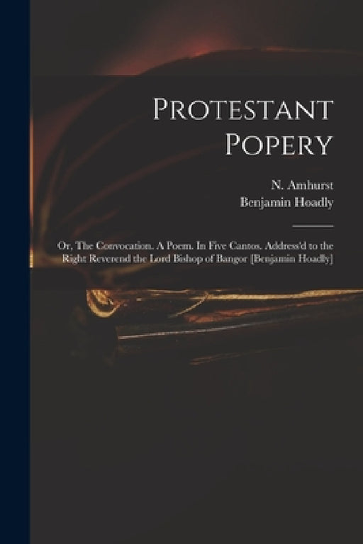 Protestant Popery: or, The Convocation. A Poem. In Five Cantos. Address'd to the Right Reverend the Lord Bishop of Bangor [Benjamin Hoadl by N. (Nicholas) 1697-1742 Amhurst, Benjamin 1676-1761 Hoadly