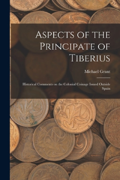 Aspects of the Principate of Tiberius; Historical Comments on the Colonial Coinage Issued Outside Spain by Michael Grant