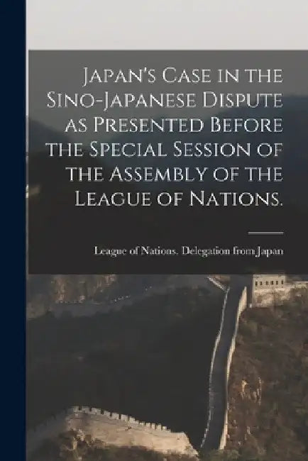 Japan's Case in the Sino-Japanese Dispute as Presented Before the Special Session of the Assembly of the League of Nations. by League of Nations Delegation from Ja