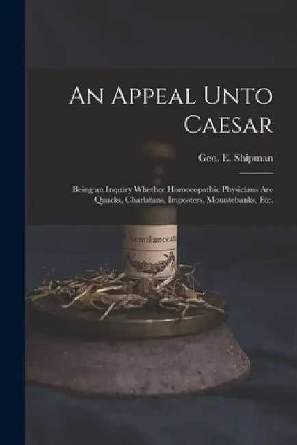 An Appeal Unto Caesar: Being an Inquiry Whether Homoeopathic Physicians Are Quacks, Charlatans, Imposters, Mountebanks, Etc. by Geo E. (George Elias) 1820 Shipman