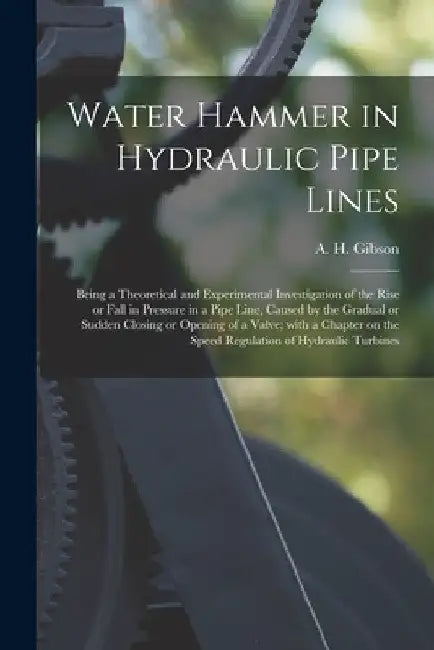 Water Hammer in Hydraulic Pipe Lines; Being a Theoretical and Experimental Investigation of the Rise or Fall in Pressure in a Pipe Line, Caused by the by A. H. (Arnold Hartley) B. 1878 Gibson