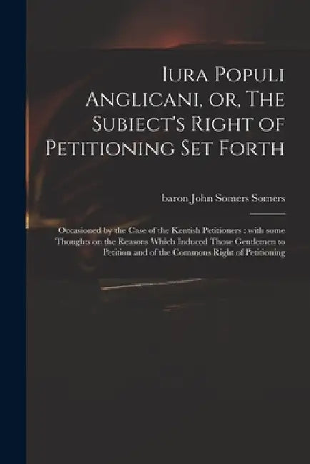 Iura Populi Anglicani, or, The Subiect's Right of Petitioning Set Forth: Occasioned by the Case of the Kentish Petitioners: With Some Thoughts on the by John Somers Baron Somers