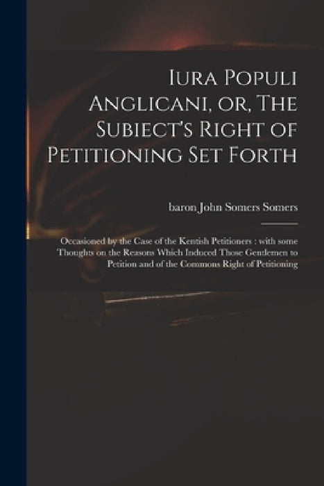 Iura Populi Anglicani, or, The Subiect's Right of Petitioning Set Forth: Occasioned by the Case of the Kentish Petitioners: With Some Thoughts on the by John Somers Baron Somers