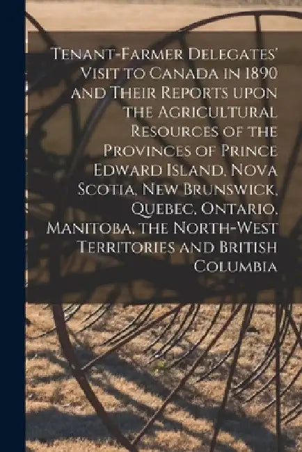Tenant-farmer Delegates' Visit to Canada in 1890 and Their Reports Upon the Agricultural Resources of the Provinces of Prince Edward Island, Nova Scot by Anonymous