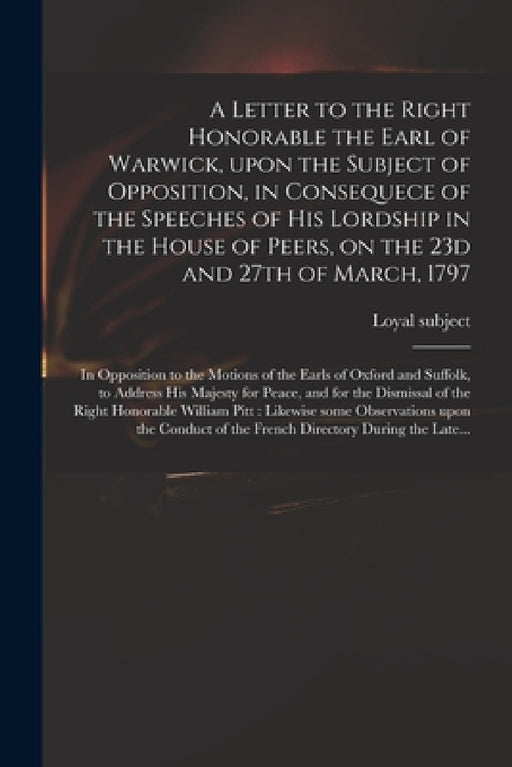 A Letter to the Right Honorable the Earl of Warwick, Upon the Subject of Opposition, in Consequece of the Speeches of His Lordship in the House of Pee by Loyal Subject