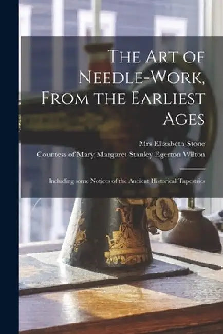 The Art of Needle-work, From the Earliest Ages: Including Some Notices of the Ancient Historical Tapestries by Elizabeth Stone