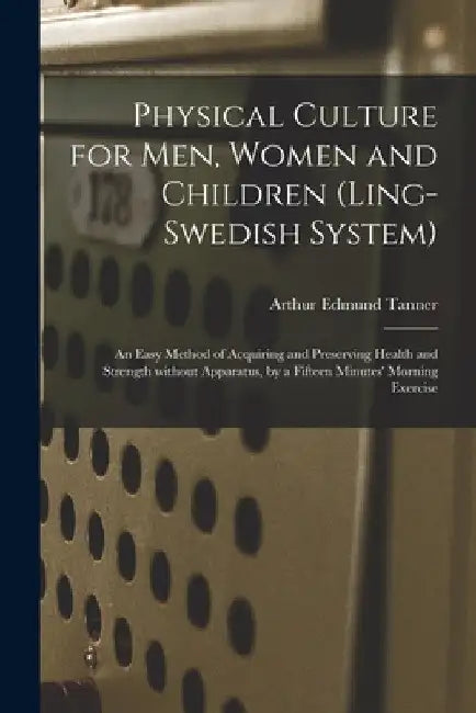 Physical Culture for Men, Women and Children (Ling-Swedish System) [electronic Resource]: an Easy Method of Acquiring and Preserving Health and Streng by Arthur Edmund Tanner