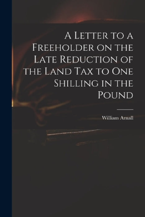 A Letter to a Freeholder on the Late Reduction of the Land Tax to One Shilling in the Pound by William 1699 or 1700-1736 Arnall