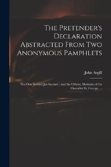The Pretender's Declaration Abstracted From Two Anonymous Pamphlets: the One Intitled Jus Sacrum; and the Others, Memoirs of the Chevalier St. George. by John 1659-1738 Asgill