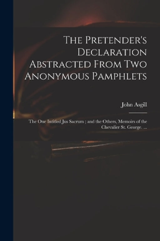 The Pretender's Declaration Abstracted From Two Anonymous Pamphlets: the One Intitled Jus Sacrum; and the Others, Memoirs of the Chevalier St. George. by John 1659-1738 Asgill