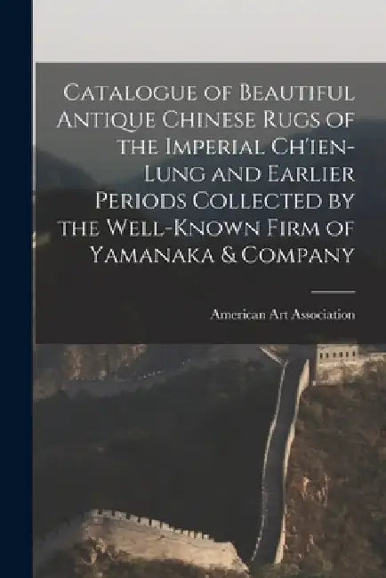 Catalogue of Beautiful Antique Chinese Rugs of the Imperial Ch'ien-Lung and Earlier Periods Collected by the Well-known Firm of Yamanaka & Company by American Art Association