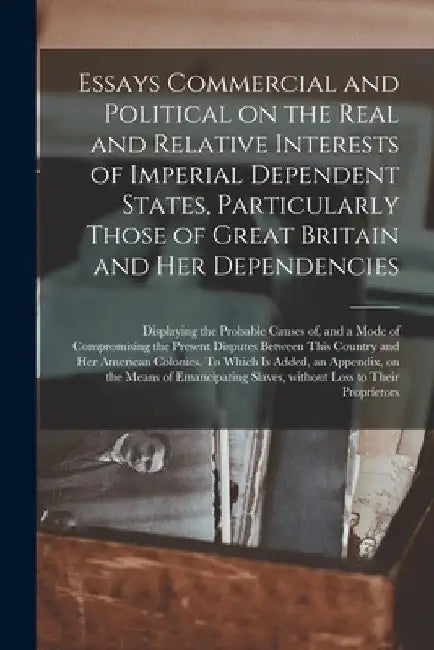 Essays Commercial and Political on the Real and Relative Interests of Imperial Dependent States, Particularly Those of Great Britain and Her Dependenc by Anonymous