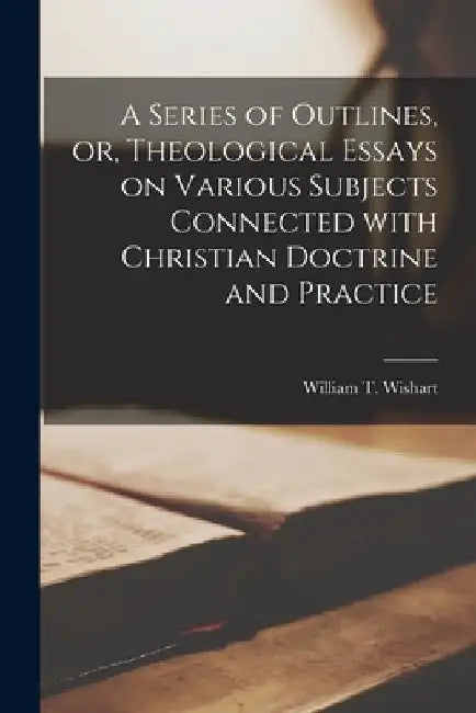 A Series of Outlines, or, Theological Essays on Various Subjects Connected With Christian Doctrine and Practice [microform] by William T. (William Thomas) Wishart