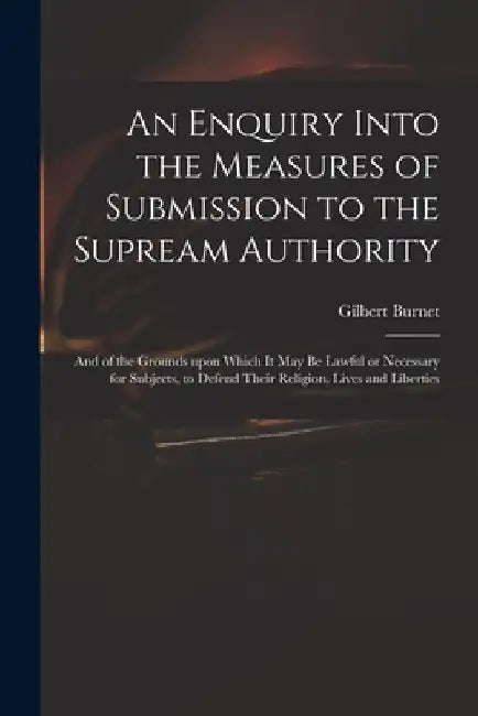 An Enquiry Into the Measures of Submission to the Supream Authority: and of the Grounds Upon Which It May Be Lawful or Necessary for Subjects, to Defe by Gilbert 1643-1715 Burnet