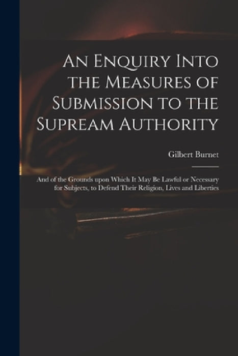 An Enquiry Into the Measures of Submission to the Supream Authority: and of the Grounds Upon Which It May Be Lawful or Necessary for Subjects, to Defe by Gilbert 1643-1715 Burnet