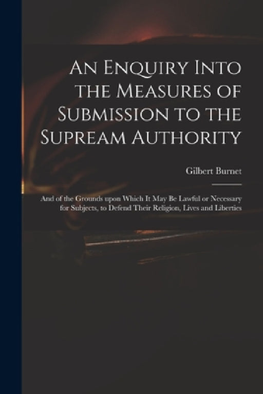 An Enquiry Into the Measures of Submission to the Supream Authority: and of the Grounds Upon Which It May Be Lawful or Necessary for Subjects, to Defe by Gilbert 1643-1715 Burnet