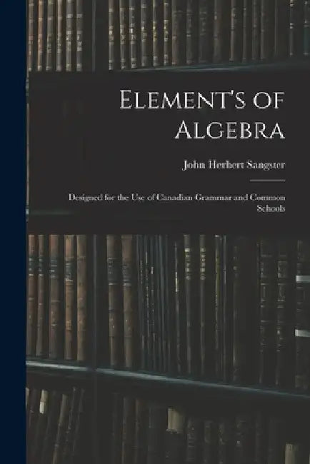 Element's of Algebra: Designed for the Use of Canadian Grammar and Common Schools by John Herbert Sangster