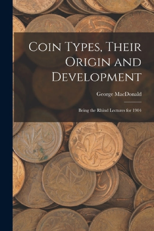Coin Types, Their Origin and Development; Being the Rhind Lectures for 1904 by George 1862-1940 MacDonald