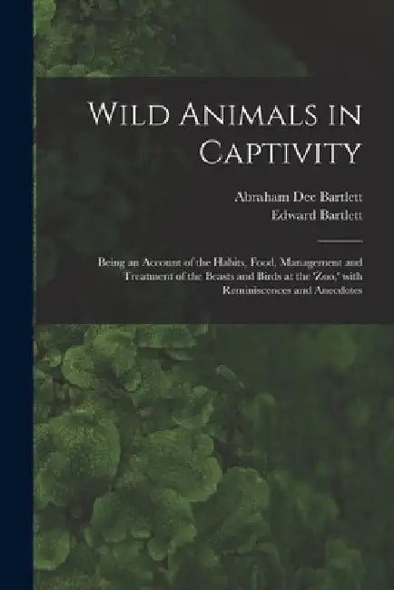 Wild Animals in Captivity; Being an Account of the Habits, Food, Management and Treatment of the Beasts and Birds at the 'Zoo, ' With Reminiscences an by Abraham Dee D. 1897 Bartlett
