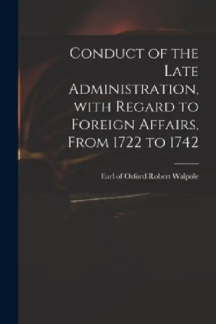 Conduct of the Late Administration, With Regard to Foreign Affairs, From 1722 to 1742 by Robert Earl of Orford Walpole