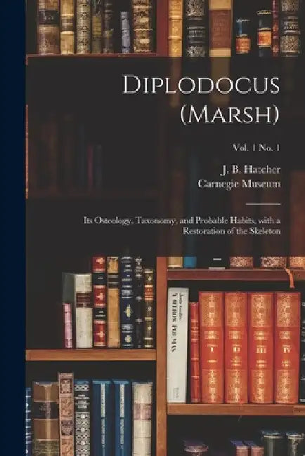 Diplodocus (Marsh): Its Osteology, Taxonomy, and Probable Habits, With a Restoration of the Skeleton; vol. 1 no. 1 by J. B. (John Bell) 1861-1904 Hatcher