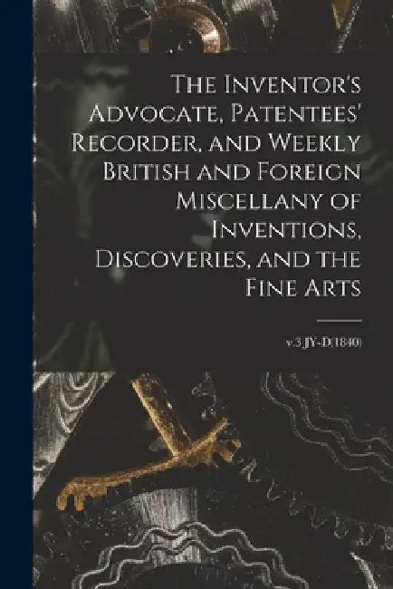 The Inventor's Advocate, Patentees' Recorder, and Weekly British and Foreign Miscellany of Inventions, Discoveries, and the Fine Arts; v.3 JY-D(1840) by Anonymous