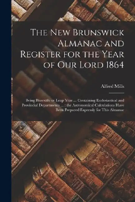 The New Brunswick Almanac and Register for the Year of Our Lord 1864 [microform]: Being Bissextile or Leap Year ... Containing Ecclesiastical and Prov by Alfred Mills