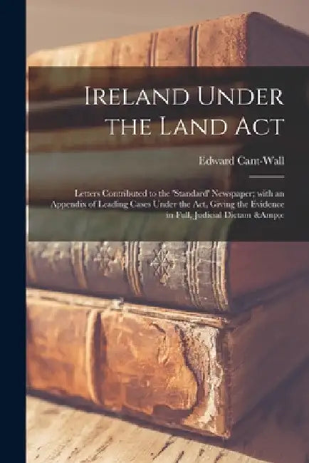Ireland Under the Land Act: Letters Contributed to the 'Standard' Newspaper; With an Appendix of Leading Cases Under the Act, Giving the Evidence by Edward Cant-Wall