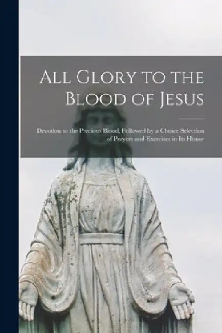 All Glory to the Blood of Jesus [microform]: Devotion to the Precious Blood, Followed by a Choice Selection of Prayers and Exercises in Its Honor by Anonymous