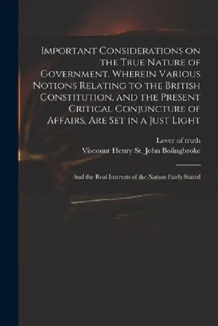 Important Considerations on the True Nature of Government. Wherein Various Notions Relating to the British Constitution, and the Present Critical Conj by Lover of Truth