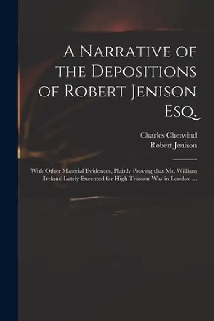 A Narrative of the Depositions of Robert Jenison Esq.: With Other Material Evidences, Plainly Proving That Mr. William Ireland Lately Executed for Hig by Charles Chetwind