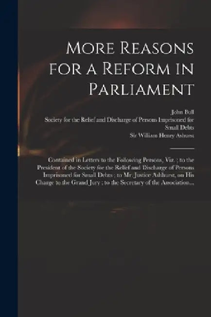 More Reasons for a Reform in Parliament: Contained in Letters to the Following Persons, Viz.; to the President of the Society for the Relief and Disch by John 18th Cent Bull