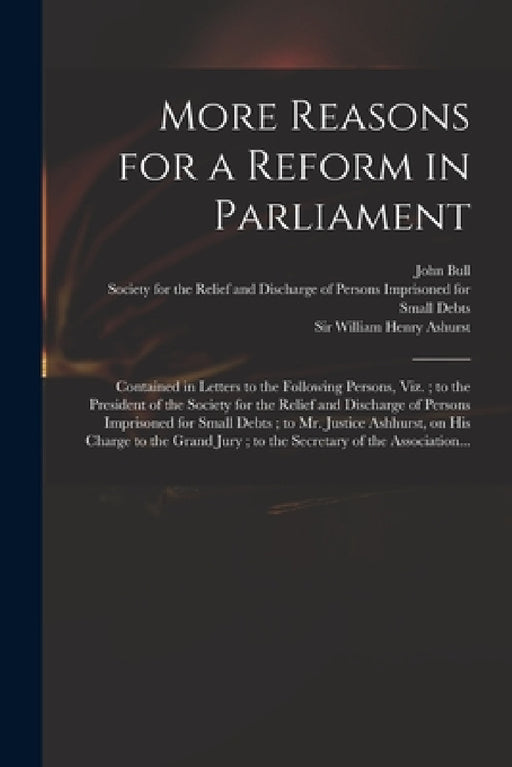 More Reasons for a Reform in Parliament: Contained in Letters to the Following Persons, Viz.; to the President of the Society for the Relief and Disch by John 18th Cent Bull, Society for the Relief and Discharge of, William Henry Ashurst