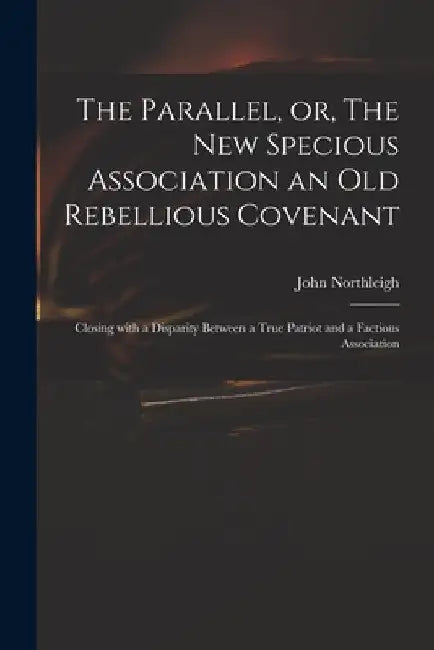 The Parallel, or, The New Specious Association an Old Rebellious Covenant: Closing With a Disparity Between a True Patriot and a Factious Association by John 1657-1705 Northleigh