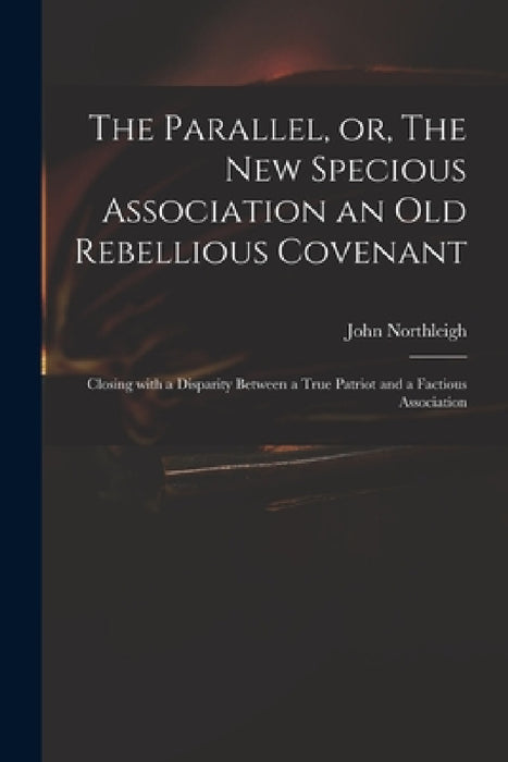 The Parallel, or, The New Specious Association an Old Rebellious Covenant: Closing With a Disparity Between a True Patriot and a Factious Association by John 1657-1705 Northleigh