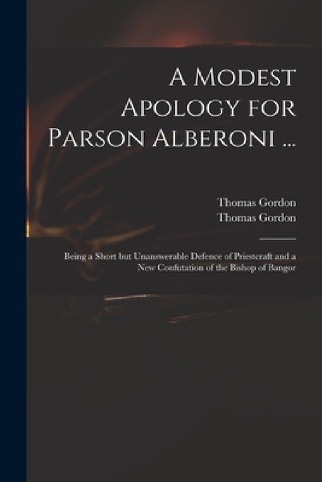 A Modest Apology for Parson Alberoni ...: Being a Short but Unanswerable Defence of Priestcraft and a New Confutation of the Bishop of Bangor by Thomas D. 1750 Gordon, Thomas D. 1750 Apology for Gordon