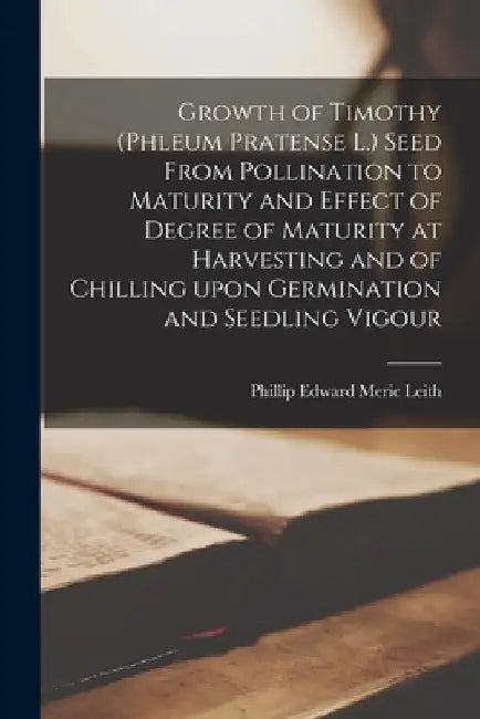 Growth of Timothy (phleum Pratense L.) Seed From Pollination to Maturity and Effect of Degree of Maturity at Harvesting and of Chilling Upon Germinati by Phillip Edward Meric Leith