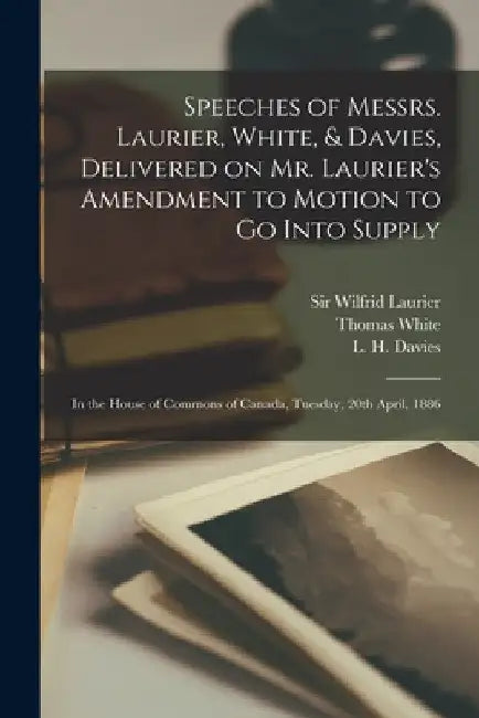 Speeches of Messrs. Laurier, White, & Davies, Delivered on Mr. Laurier's Amendment to Motion to Go Into Supply [microform]: in the House of Commons of by Wilfrid Laurier