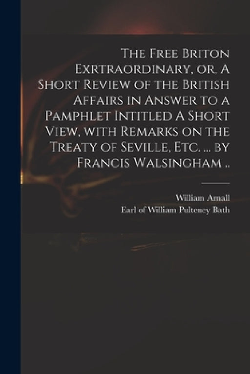 The Free Briton Exrtraordinary, or, A Short Review of the British Affairs in Answer to a Pamphlet Intitled A Short View, With Remarks on the Treaty of by William 1699 or 1700-1736 Arnall, William Pulteney Earl of Bath